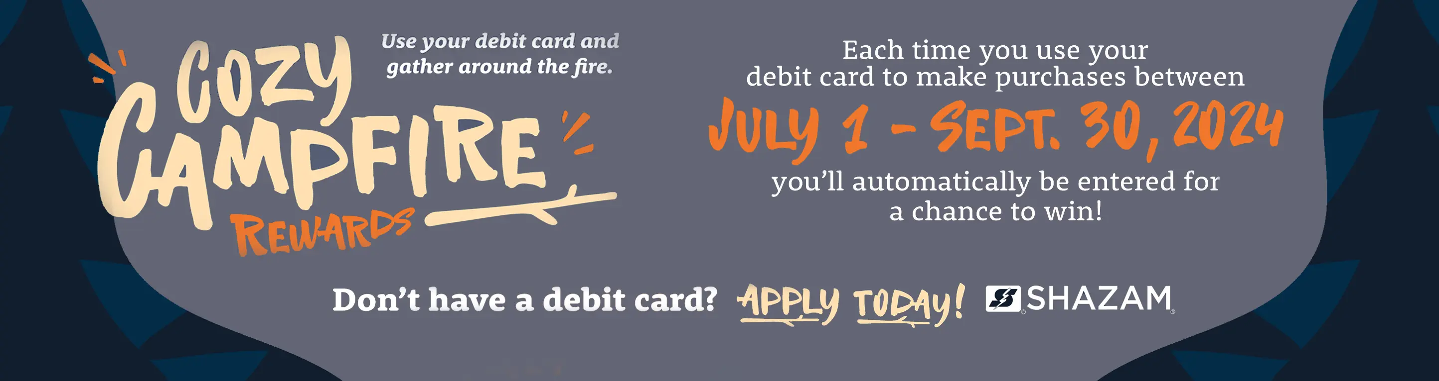 Cozy Campfire Rewards, use your debit card and gather around the fire. Each time you use your debit card to make purchases between July 1 and September 30, 2024, you'll automatically be entered for a chance to win!