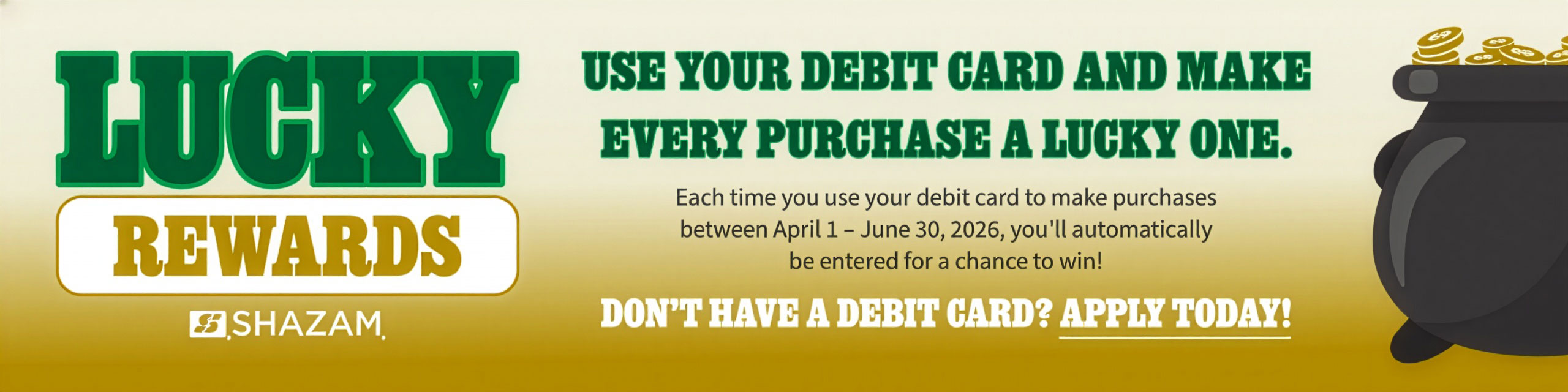 Lucky Rewards. Use your debit card and make every purchase a lucky one. Each time you use your debit card to make purchases between April 1-June 30, 2026, you'll automatically be entered for a chance to win! Don't have a debit card? Apply today!