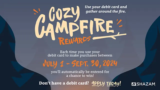 Cozy Campfire Rewards, use your debit card and gather around the fire. Each time you use your debit card to make purchases between July 1 and September 30, 2024, you'll automatically be entered for a chance to win! Don't have a debit card? Apply today!
