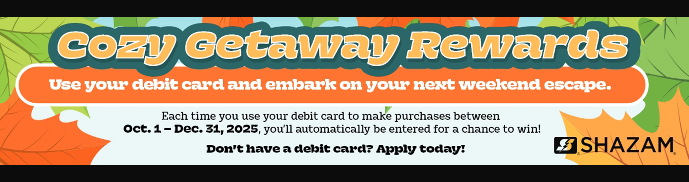 Cozy Getaway Rewards. Use your debit card and embark on your next weekend escape. Each time you use your debit card to make purchases between Oct. 1 - Dec. 31, 2025 you'll be entered for a chance to win! Don't have qa debit card? Apply today!