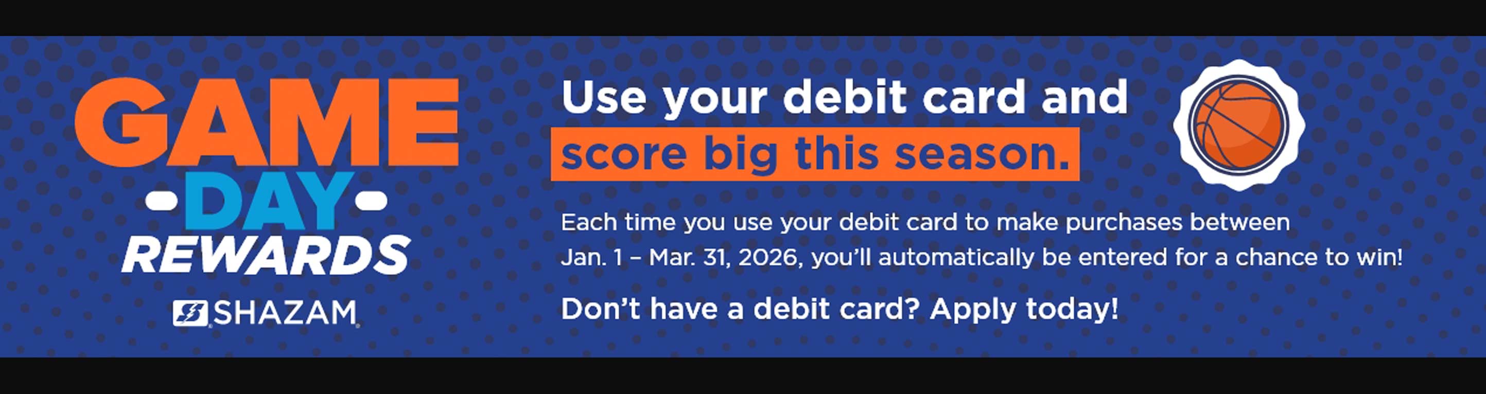 Game Day Rewards. Use your debit card and score big this season. Each time you use your debit card to make purchases between Jan. 1 - Mar. 31, 2026 you'll automatically be entered for a chance to win! Don't have a debit card? Apply today!